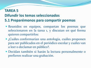TAREA 5
Difundir los temas seleccionados
5.1 Preparémonos para compartir poemas
 Reunidos en equipos, compartan los poemas que
  seleccionaron en la tarea 1, y discutan en qué forma
  quieren compartirlos:
 ¿Cuáles conformarían una antología, cuáles proponen
  para ser publicados en el periódico escolar y cuáles van
  a leer o declamar en público?.
 Decidan también si harán la lectura personalmente o
  prefieren realizar una grabación.
 