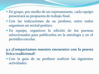  En grupo, por medio de un representante, cada equipo
  presentará su propuesta de trabajo final.
 Con las indicaciones de su profesor, entre todos
  organicen un recital poético.
 En equipo, organicen la edición de los poemas
  seleccionados para publicarlos en la antología y en el
  periódico escolar.

5.2 ¡Compartamos nuestro encuentro con la poesía
lírica tradicional!
 Con la guía de su profesor realicen las siguientes
  actividades:
 