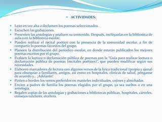  ACTIVIDADES:

 Lean en voz alta o declamen los poemas seleccionados.
 Escuchen las grabaciones.
 Presenten las antologías y analicen su contenido. Después, inclúyanlas en la biblioteca de
  aula o en la biblioteca escolar.
 Pueden realizar el recital poético con la presencia de la comunidad escolar, a fin de
  compartir lo poemas favoritos del grupo.
 Planeen la distribución del periódico escolar, en donde estarán publicados los mejores
  poemas escritos por el grupo.
 Evalúen la lectura o declamación pública de poemas con la “Guía para realizar lectura o
  declamación pública de poemas (recitales poéticos)”, que pueden modificar según sus
  necesidades.
 Elaboren marcadores de lectura con algunos versos de la lírica tradicional (propia y ajena)
  para obsequiar a familiares, amigos, así como en hospitales, clínicas de salud, pónganse
  de acuerdo y... ¡Adelante!
 Pinten o borden los versos preferidos en manteles individuales, cojines y almohadas.
 Envíen a padres de familia los poemas elegidos por el grupo, ya sea sueltos o en una
  antología.
 Regalen copias de las antologías y grabaciones a bibliotecas públicas, hospitales, cárceles,
  consejos tutelares, etcétera.
 