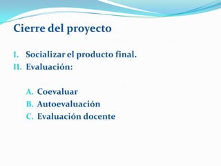 Cierre del proyecto

I. Socializar el producto final.
II. Evaluación:


   A. Coevaluar
   B. Autoevaluación
   C. Evaluación docente
 