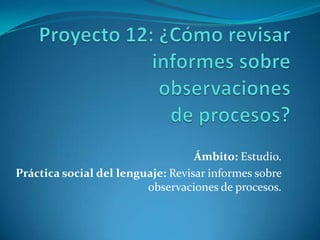 Ámbito: Estudio.
Práctica social del lenguaje: Revisar informes sobre
                         observaciones de procesos.
 