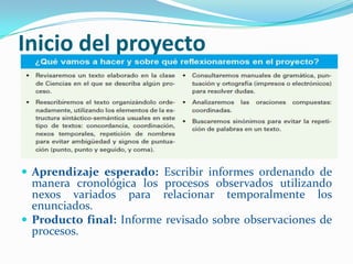 Inicio del proyecto




 Aprendizaje esperado: Escribir informes ordenando de
  manera cronológica los procesos observados utilizando
  nexos variados para relacionar temporalmente los
  enunciados.
 Producto final: Informe revisado sobre observaciones de
  procesos.
 