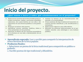 Inicio del proyecto.



 Aprendizaje esperado: Leer y escribir para compartir la interpretación de
  textos literarios de la lírica popular.
 Productos finales:
  1. Seleccionar un poema de la lírica tradicional para compartirlo en público o
  grabarlo.
  2. Escribir poemas de tipo tradicional y difundirlos.
 