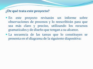 ¿De qué trata este proyecto?

 En   este proyecto revisarán un informe sobre
  observaciones de procesos y lo reescribirán para que
  sea más claro y preciso, utilizando los recursos
  gramaticales y de diseño que tengan a su alcance.
 La secuencia de las tareas que lo constituyen se
  presenta en el diagrama de la siguiente diapositiva:
 