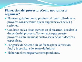Planeación del proyecto: ¿Cómo nos vamos a
organizar?
 Planeen, guiados por su profesor, el desarrollo de este
  proyecto considerando que la sugerencia es de 6 a 7
  sesiones.
 Con base en las listas escritas en el pizarrón, decidan la
  duración del proyecto. Tomen nota que en este
  proyecto están incluidas cuatro secuencias didácticas
  específicas.
 Pónganse de acuerdo en las fechas para la revisión
  final y la escritura del texto definitivo.
 Elaboren el cronograma correspondiente.
 