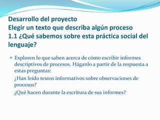 Desarrollo del proyecto
Elegir un texto que describa algún proceso
1.1 ¿Qué sabemos sobre esta práctica social del
lenguaje?
 Exploren lo que saben acerca de cómo escribir informes
  descriptivos de procesos. Háganlo a partir de la respuesta a
  estas preguntas:
  ¿Han leído textos informativos sobre observaciones de
  procesos?
  ¿Qué hacen durante la escritura de sus informes?
 