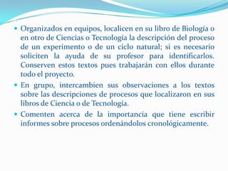  Organizados en equipos, localicen en su libro de Biología o
  en otro de Ciencias o Tecnología la descripción del proceso
  de un experimento o de un ciclo natural; si es necesario
  soliciten la ayuda de su profesor para identificarlos.
  Conserven estos textos pues trabajarán con ellos durante
  todo el proyecto.
 En grupo, intercambien sus observaciones a los textos
  sobre las descripciones de procesos que localizaron en sus
  libros de Ciencia o de Tecnología.
 Comenten acerca de la importancia que tiene escribir
  informes sobre procesos ordenándolos cronológicamente.
 