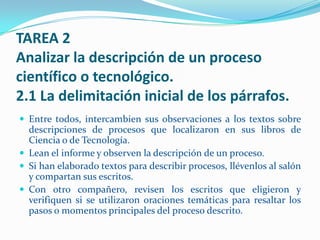 TAREA 2
Analizar la descripción de un proceso
científico o tecnológico.
2.1 La delimitación inicial de los párrafos.
 Entre todos, intercambien sus observaciones a los textos sobre
  descripciones de procesos que localizaron en sus libros de
  Ciencia o de Tecnología.
 Lean el informe y observen la descripción de un proceso.
 Si han elaborado textos para describir procesos, llévenlos al salón
  y compartan sus escritos.
 Con otro compañero, revisen los escritos que eligieron y
  verifiquen si se utilizaron oraciones temáticas para resaltar los
  pasos o momentos principales del proceso descrito.
 