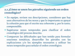 2.2 ¿Cómo se unen los párrafos siguiendo un orden
cronológico?
 En equipo, revisen sus descripciones, consideren que hay
  usos alternativos de los nexos y que lo importante es apoyar
  la cohesión para que el escrito sea coherente y, por lo tanto,
  comprensible.
 Sugiéranse nexos temporales para clasificar el orden
  cronológico del proceso descrito.
 Compartan las dificultades que han tenido para formular
  oraciones temáticas, desarrollar los párrafos con las
  explicaciones y/o los ejemplos necesarios y utilizar los
  nexos temporales para señalar el orden cronológico.
 
