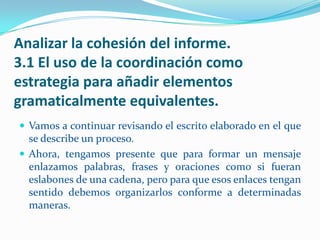 Analizar la cohesión del informe.
3.1 El uso de la coordinación como
estrategia para añadir elementos
gramaticalmente equivalentes.
 Vamos a continuar revisando el escrito elaborado en el que
  se describe un proceso.
 Ahora, tengamos presente que para formar un mensaje
  enlazamos palabras, frases y oraciones como si fueran
  eslabones de una cadena, pero para que esos enlaces tengan
  sentido debemos organizarlos conforme a determinadas
  maneras.
 