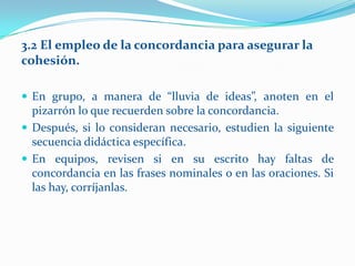 3.2 El empleo de la concordancia para asegurar la
cohesión.

 En grupo, a manera de “lluvia de ideas”, anoten en el
  pizarrón lo que recuerden sobre la concordancia.
 Después, si lo consideran necesario, estudien la siguiente
  secuencia didáctica específica.
 En equipos, revisen si en su escrito hay faltas de
  concordancia en las frases nominales o en las oraciones. Si
  las hay, corríjanlas.
 