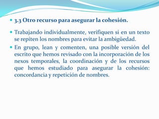  3.3 Otro recurso para asegurar la cohesión.

 Trabajando individualmente, verifiquen si en un texto
  se repiten los nombres para evitar la ambigüedad.
 En grupo, lean y comenten, una posible versión del
  escrito que hemos revisado con la incorporación de los
  nexos temporales, la coordinación y de los recursos
  que hemos estudiado para asegurar la cohesión:
  concordancia y repetición de nombres.
 