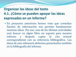 Organizar las ideas del texto
4.1. ¿Cómo se pueden apoyar las ideas
expresadas en un informe?
 En proyectos anteriores hemos visto que consultar
 fuentes de información nos permite fundamentar
 nuestras ideas. Por eso, una de las últimas actividades
 será buscar en algún libro un soporte para nuestro
 informe y después copiar la cita textual
 correspondiente con su referencia bibliográfica. Los
 datos de esta referencia debemos presentarlos también
 en la bibliografía del informe.
 