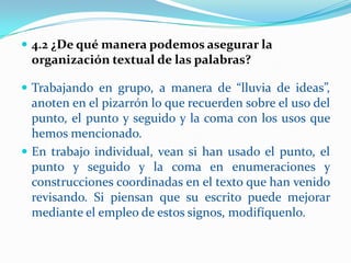  4.2 ¿De qué manera podemos asegurar la
 organización textual de las palabras?

 Trabajando en grupo, a manera de “lluvia de ideas”,
  anoten en el pizarrón lo que recuerden sobre el uso del
  punto, el punto y seguido y la coma con los usos que
  hemos mencionado.
 En trabajo individual, vean si han usado el punto, el
  punto y seguido y la coma en enumeraciones y
  construcciones coordinadas en el texto que han venido
  revisando. Si piensan que su escrito puede mejorar
  mediante el empleo de estos signos, modifíquenlo.
 