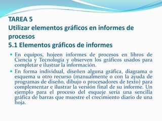 TAREA 5
Utilizar elementos gráficos en informes de
procesos
5.1 Elementos gráficos de informes
 En equipos, hojeen informes de procesos en libros de
  Ciencia y Tecnología y observen los gráficos usados para
  completar e ilustrar la información.
 En forma individual, diseñen alguna gráfica, diagrama o
  esquema u otro recurso (manualmente o con la ayuda de
  programas de diseño, dibujo o procesadores de texto) para
  complementar e ilustrar la versión final de su informe. Un
  ejemplo para el proceso del esqueje sería una sencilla
  gráfica de barras que muestre el crecimiento diario de una
  hoja.
 