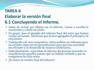 TAREA 6
Elaborar la versión final
6.1 Concluyendo el informe.
 Antes de revisar por última vez el informe, vamos a escribir la
    conclusión y a darle un título.
   En grupo, lean el ejemplo del informe final del texto que hemos
    venido revisando. Adviertan que hemos agregado el principio y la
    conclusión.
   Trabajando con otro compañero, intercambien sus informes para
    su revisión; sigan las recomendaciones para que esta actividad
    sea eficiente y se desarrolle de manera colaborativa.
   Individualmente, reescriban el informe del proceso tomando en
    consideración aquellos puntos que no habían incluido y que su
    compañero les hizo notar.
   ¡Ya tienen la versión final del informe!
 