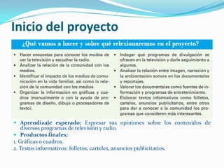 Inicio del proyecto




 Aprendizaje esperado: Expresar sus opiniones sobre los contenidos de
    diversos programas de televisión y radio.
 Productos finales:
1. Gráficas o cuadros.
2. Textos informativos: folletos, carteles, anuncios publicitarios.
 