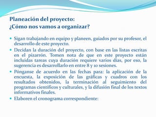 Planeación del proyecto:
¿Cómo nos vamos a organizar?

 Sigan trabajando en equipo y planeen, guiados por su profesor, el
  desarrollo de este proyecto.
 Decidan la duración del proyecto, con base en las listas escritas
  en el pizarrón. Tomen nota de que en este proyecto están
  incluidas tareas cuya duración requiere varios días, por eso, la
  sugerencia es desarrollarlo en entre 8 y 10 sesiones.
 Pónganse de acuerdo en las fechas para: la aplicación de la
  encuesta, la exposición de las gráficas y cuadros con los
  resultados obtenidos, la terminación al seguimiento del
  programas científicos y culturales, y la difusión final de los textos
  informativos finales.
 Elaboren el cronograma correspondiente:
 