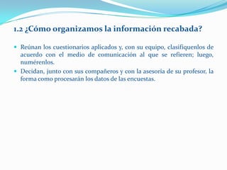 1.2 ¿Cómo organizamos la información recabada?

 Reúnan los cuestionarios aplicados y, con su equipo, clasifíquenlos de
  acuerdo con el medio de comunicación al que se refieren; luego,
  numérenlos.
 Decidan, junto con sus compañeros y con la asesoría de su profesor, la
  forma como procesarán los datos de las encuestas.
 