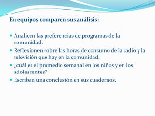 En equipos comparen sus análisis:

 Analicen las preferencias de programas de la
  comunidad.
 Reflexionen sobre las horas de consumo de la radio y la
  televisión que hay en la comunidad,
 ¿cuál es el promedio semanal en los niños y en los
  adolescentes?
 Escriban una conclusión en sus cuadernos.
 