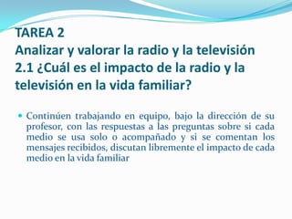 TAREA 2
Analizar y valorar la radio y la televisión
2.1 ¿Cuál es el impacto de la radio y la
televisión en la vida familiar?

 Continúen trabajando en equipo, bajo la dirección de su
  profesor, con las respuestas a las preguntas sobre si cada
  medio se usa solo o acompañado y si se comentan los
  mensajes recibidos, discutan libremente el impacto de cada
  medio en la vida familiar
 