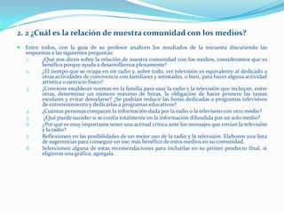 2. 2 ¿Cuál es la relación de nuestra comunidad con los medios?
   Entre todos, con la guía de su profesor analicen los resultados de la encuesta discutiendo las
    respuestas a las siguientes preguntas:
    1.    ¿Qué nos dicen sobre la relación de nuestra comunidad con los medios, consideramos que es
          benéfica porque ayuda a desarrollarnos plenamente?
    2.    ¿El tiempo que se ocupa en oír radio y, sobre todo, ver televisión es equivalente al dedicado a
          otras actividades de convivencia con familiares y amistades, o bien, para hacer alguna actividad
          artística o ejercicio físico?
    3.    ¿Conviene establecer normas en la familia para usar la radio y la televisión que incluyan, entre
          otras, determinar un número máximo de horas, la obligación de hacer primero las tareas
          escolares y evitar desvelarse? ¿Se podrían reducir las horas dedicadas a programas televisivos
          de entretenimiento y dedicarlas a programas educativos?
    4.    ¿Cuántas personas comparan la información dada por la radio o la televisión con otro medio?
    5.     ¿Qué puede suceder si se confía totalmente en la información difundida por un solo medio?
    6.    ¿Por qué es muy importante tener una actitud crítica ante los mensajes que envían la televisión
          y la radio?
    7.    Reflexionen en las posibilidades de un mejor uso de la radio y la televisión. Elaboren una lista
          de sugerencias para conseguir un uso más benéfico de estos medios en su comunidad.
    8.    Seleccionen alguna de estas recomendaciones para incluirlas en su primer producto final, si
          eligieron una gráfica, agrégala.
 