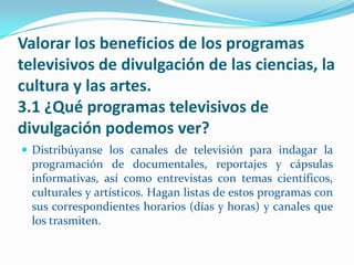 Valorar los beneficios de los programas
televisivos de divulgación de las ciencias, la
cultura y las artes.
3.1 ¿Qué programas televisivos de
divulgación podemos ver?
 Distribúyanse los canales de televisión para indagar la
  programación de documentales, reportajes y cápsulas
  informativas, así como entrevistas con temas científicos,
  culturales y artísticos. Hagan listas de estos programas con
  sus correspondientes horarios (días y horas) y canales que
  los trasmiten.
 