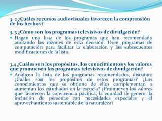 3. 2 ¿Cuáles recursos audiovisuales favorecen la comprensión
de los hechos?
3. 3 ¿Cómo son los programas televisivos de divulgación?
 Hagan una lista de los programas que han recomendado
   anotando las razones de esta decisión. Usen programas de
   computación para facilitar la elaboración y las subsecuentes
   modificaciones de la lista.

3.4 ¿Cuáles son los propósitos, los conocimientos y los valores
que promueven los programas televisivos de divulgación?
 Analicen la lista de los programas recomendados, discutan:
  ¿Cuáles son los propósitos de estos programas? ¿Los
  conocimientos que se obtiene de ellos complementan o
  aumentan los estudiados en la escuela? ¿Promueven los valores
  que favorecen la convivencia pacífica, la equidad de género, la
  inclusión de personas con necesidades especiales y el
  aprovechamiento sustentable de la naturaleza?
 