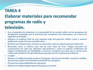 TAREA 4
Elaborar materiales para recomendar
programas de radio y
televisión.
   Con el propósito de comunicar a la comunidad de su escuela cuáles son los programas de
    divulgación trasmitidos por la televisión que consideran más interesantes van a hacer las
    siguientes actividades.
   Elaboren el producto final de esta segunda etapa del proyecto: folleto, cartel o anuncio
    publicitario, según lo hayan acordado antes:
   Decidan cuál trabajo harán, cuál será su contenido y cómo se organizarán para elaborarlo.
   Recuerden cómo se elabora cada uno de estos tipos de texto. Tengan presentes las
    características de cada uno. Discutan cuál prefieren y están en mejores condiciones de
    realizar considerando sus habilidades y recursos. Consulten las Guías que se usarán para
    validar estos productos de aprendizaje para que precisen los requisitos que deberán
   cumplir.
   Diseñen el trabajo haciendo primero el bosquejo, discutan los detalles: material, medidas,
    ilustraciones, quién/es las diseñará o de dónde las conseguirá.
   Precisen las responsabilidades de cada quien.
   Elaboren el trabajo elegido según el bosquejo ya revisado.
 