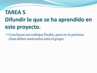 TAREA 5
Difundir lo que se ha aprendido en
este proyecto.
 Concluyan sus trabajos finales, pues en la próxima
 clase deben mostrarlos ante el grupo.
 