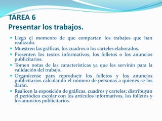TAREA 6
Presentar los trabajos.
 Llegó el momento de que compartan los trabajos que han
    realizado.
   Muestren las gráficas, los cuadros o los carteles elaborados.
   Presenten los textos informativos, los folletos o los anuncios
    publicitarios.
   Tomen notas de las características ya que les servirán para la
    validación del trabajo.
   Organícense para reproducir los folletos y los anuncios
    publicitarios calculando el número de personas a quienes se los
    darán.
   Realicen la exposición de gráficas, cuadros y carteles; distribuyan
    el periódico escolar con los artículos informativos, los folletos y
    los anuncios publicitarios.
 