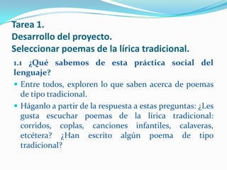 Tarea 1.
Desarrollo del proyecto.
Seleccionar poemas de la lírica tradicional.
1.1 ¿Qué sabemos de esta práctica social del
lenguaje?
 Entre todos, exploren lo que saben acerca de poemas
  de tipo tradicional.
 Háganlo a partir de la respuesta a estas preguntas: ¿Les
  gusta escuchar poemas de la lírica tradicional:
  corridos, coplas, canciones infantiles, calaveras,
  etcétera? ¿Han escrito algún poema de tipo
  tradicional?
 