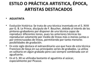 ESTILO O PRÁCTICA ARTISTICA, ÉPOCA,
ARTISTAS DESTACADOS
• AGUATINTA
• Evolución histórica: Se trata de una técnica inventada en el S. XVIII
por G. B. Le Prince, discípulo de F. Boucher, debido al interés de los
pintores-grabadores por disponer de una técnica capaz de
reproducir diferentes tonos, pues las anteriores técnicas los
reproducían solamente por medio de líneas más o menos juntas o
por entrecruzados de líneas, permitiendo por tanto menores
posibilidades de gradación.
• En este siglo destaca el extraordinario uso que hace de esta técnica
Francisco de Goya en sus principales series de grabados. La utiliza
en solitario en algún grabado pero casi siempre combinada con el
aguafuerte.
• En el S. XX se utilizaba bastante el aguatinta al azúcar,
especialmente por Picasso.
 