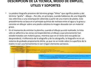 DESCRIPCIÓN DE LA TÉCNICA, MODO DE EMPLEO,
UTILES Y SOPORTES
• La palabra litografía proviene del término griego “lithos” que significa piedra y del
término “grafia” - dibujo -. Por ello, en principio, cuando hablamos de una litografía
nos referimos a una estampación obtenida a partir de una matriz de piedra. Este
procedimiento se basa en el principio químico de rechazo entre el agua y la grasa y
consiste en dibujar sobre una piedra calcárea la imagen deseada con un material
graso.
• En el momento de entintar la plancha, cuando el dibujo ya está realizado, la tinta
sólo se adherirá a las zonas correspondientes al dibujo y que previamente han
estado tratadas con materia grasa, mientras que en el resto será escupida (se
desprenderá). A diferencia de la xilografía y de la calcografía, la litografía no es un
sistema de grabado propiamente dicho, ya que no se incide sobre la superficie de la
matriz ni con una herramienta ni con ningún elemento corrosivo.
 