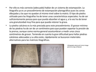 • Por ello es más correcto (adecuado) hablar de un sistema de estampación. La
litografía ya es un procedimiento de estampación planográfico pues las zonas
dibujadas y las que no quedan al mismo nivel sobre la matriz. El tipo de piedra
utilizado para las litografías ha de tener unas características especiales: ha de ser
suficientemente porosa para que pueda absorber el agua y, a la vez ha de tener
una granulosidad muy fina para que pueda retener la grasa.
• La piedra calcárea es la más preciada para este procedimiento. El grosor mínimo
de las piedras ha de ser de un centímetro para que puedan soportar la presión de
la prensa, aunque como norma general acostumbran a medir unos cinco
centímetros de grosor. Teniendo en cuenta la gran dificultad para hallar piedras
calcáreas adecuadas y su alto coste, rápidamente se buscaron materiales
alternativos para las matrices litográficas.
Lithography stone and mirror-image
print of a map of Munich
 