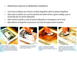 • PRINCIPALES FASES DE LA IMPRESIÓN LITOGRÁFICA
• 1) Se traza el dibujo con el buril o el lápiz litográfico sobre la piedra litográfica.
• 2)Se cubre la piedra con una fina película de ácido nítrico y goma arábiga, que es
rechazada por las partes dibujadas.
• 3)Se entinta la piedra y solo las partes dibujadas se impregnan con la tinta.
• 4)Se obtiene la litografía al presionar una hoja de papel contra la piedra
 