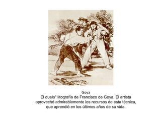 Goya
El duelo" litografía de Francisco de Goya. El artista
aprovechó admirablemente los recursos de esta técnica,
que aprendió en los últimos años de su vida.
 