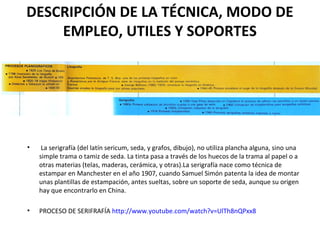 DESCRIPCIÓN DE LA TÉCNICA, MODO DE
EMPLEO, UTILES Y SOPORTES
• La serigrafía (del latín sericum, seda, y grafos, dibujo), no utiliza plancha alguna, sino una
simple trama o tamiz de seda. La tinta pasa a través de los huecos de la trama al papel o a
otras materias (telas, maderas, cerámica, y otras).La serigrafía nace como técnica de
estampar en Manchester en el año 1907, cuando Samuel Simón patenta la idea de montar
unas plantillas de estampación, antes sueltas, sobre un soporte de seda, aunque su origen
hay que encontrarlo en China.
• PROCESO DE SERIFRAFÍA http://www.youtube.com/watch?v=UlTh8nQPxx8
 