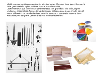 UTILES: marcos o bastidores para sujetar las telas: Las hay en diferentes tipos, y en orden son: la
seda, gasa o tafetán, nylon, poliéster, bronce, acero inoxidable.
Las herramientas que se necesitan para el tensado son: grapadora, cola epoxi, cepillo,
emulsiones fotosensibles, fuentes de luz, láminas de poliester, agua a para presión para el
lavado, útiles de corte para las láminas, mesa de estampado, manigueta o rasero, tintas
adecuadas para serigrafía, (textiles si se va a estampar sobre tela)
 