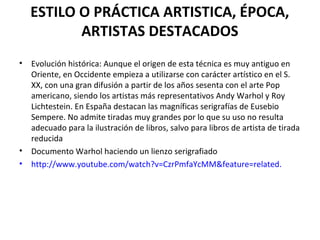 ESTILO O PRÁCTICA ARTISTICA, ÉPOCA,
ARTISTAS DESTACADOS
• Evolución histórica: Aunque el origen de esta técnica es muy antiguo en
Oriente, en Occidente empieza a utilizarse con carácter artístico en el S.
XX, con una gran difusión a partir de los años sesenta con el arte Pop
americano, siendo los artistas más representativos Andy Warhol y Roy
Lichtestein. En España destacan las magníficas serigrafías de Eusebio
Sempere. No admite tiradas muy grandes por lo que su uso no resulta
adecuado para la ilustración de libros, salvo para libros de artista de tirada
reducida
• Documento Warhol haciendo un lienzo serigrafiado
• http://www.youtube.com/watch?v=CzrPmfaYcMM&feature=related.
 
