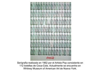 Serígrafia realizada en 1962 por el Artista Pop consistente en
112 botellas de Coca-Cola. Actualmente se encuentra en
Whitney Museum of American Art de Nueva York.
 