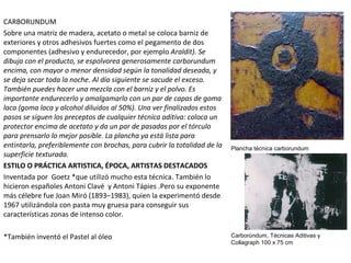 CARBORUNDUM
Sobre una matriz de madera, acetato o metal se coloca barniz de
exteriores y otros adhesivos fuertes como el pegamento de dos
componentes (adhesivo y endurecedor, por ejemplo Araldit). Se
dibuja con el producto, se espolvorea generosamente carborundum
encima, con mayor o menor densidad según la tonalidad deseada, y
se deja secar toda la noche. Al día siguiente se sacude el exceso.
También puedes hacer una mezcla con el barniz y el polvo. Es
importante endurecerlo y amalgamarlo con un par de capas de goma
laca (goma laca y alcohol diluidos al 50%). Una ver finalizados estos
pasos se siguen los preceptos de cualquier técnica aditiva: coloca un
protector encima de acetato y da un par de pasadas por el tórculo
para prensarlo lo mejor posible. La plancha ya está lista para
entintarla, preferiblemente con brochas, para cubrir la totalidad de la
superficie texturada.
ESTILO O PRÁCTICA ARTISTICA, ÉPOCA, ARTISTAS DESTACADOS
Inventada por Goetz *que utilizó mucho esta técnica. También lo
hicieron españoles Antoni Clavé y Antoni Tápies .Pero su exponente
más célebre fue Joan Miró (1893–1983), quien la experimentó desde
1967 utilizándola con pasta muy gruesa para conseguir sus
características zonas de intenso color.
*También inventó el Pastel al óleo
Plancha técnica carborundum
Carborúndum, Técnicas Aditivas y
Collagraph 100 x 75 cm
 