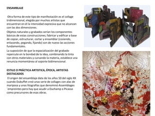 ENSAMBLAJE
Otra forma de este tipo de manifestación es el collage
tridimensional, elegido por muchos artistas que
encuentran en él la intensidad expresiva que no alcanzan
con las dos dimensiones.
Objetos naturales y grabados serían los componentes
básicos de estas construcciones; fabricar y edificar a base
de copiar, estructurar, cortar y ensamblar (cosiendo,
enlazando, pegando, fijando) son de nuevo las acciones
fundamentales.
La suposición de que la espacialización del grabado
repercute en la bondad de la idea, combinando la tinta
con otros materiales y curvando la materia, establece una
renuncia momentánea al soporte bidimensional.
ESTILO O PRÁCTICA ARTISTICA, ÉPOCA, ARTISTAS
DESTACADOS
El origen del ensamblaje data de los años 50 del siglo XX
cuando Dubuffet creó unas serie de collages con alas de
mariposa y unas litografías que denominó Assemblages
´empreintes pero hay que acudir a Duchamp o Picasso
como precursores de esas obras.
 