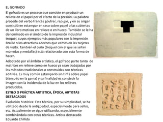 EL GOFRADO
El gofrado es un proceso que consiste en producir un
relieve en el papel por el efecto de la presión. La palabra
procede del verbo francés goufrer, repujar, y en su origen
consistió en estampar en seco sobre papel o las cubiertas
de un libro motivos en relieve o en hueco. También se le ha
denominado en el ámbito de la impresión industrial
troquel, cuyos ejemplos más populares son la impresión
Braille o los atractivos adornos que vemos en las tarjetas
de visita. También el cuño (troquel con el que se sellan
monedas y medallas) está relacionado con esta forma de
hacer.
Adoptado por el ámbito artístico, el gofrado parte tanto de
matrices en relieve como en hueco ya sean trabajadas por
los métodos tradicionales o construidas con técnicas
aditivas. Es muy común estamparlo sin tinta sobre papel
blanco (o en la gama) y su finalidad es construir la
imagen con la incidencia de la luz en los relieves
producidos.
ESTILO O PRÁCTICA ARTISTICA, ÉPOCA, ARTISTAS
DESTACADOS
Evolución histórica: Esta técnica, por su simplicidad, se ha
utilizado desde la antigüedad, especialmente para sellos,
etc. Actualmente se sigue utilizando, especialmente
combinándola con otras técnicas. Artista destacado
Eduardo Chillida
 