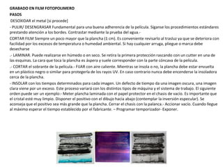GRABADO EN FILM FOTOPOLIMERO
PASOS
DESOXIDAR el metal [si procede]
- PULIR/ DESENGRASAR Fundamental para una buena adherencia de la película. Síganse los procedimientos estándares
prestando atención a los bordes. Contrastar mediante la prueba del agua.-
CORTAR FILM Siempre un poco mayor que la plancha (1 cm). Es conveniente revisarlo al trasluz ya que se deteriora con
facilidad por los excesos de temperatura o humedad ambiental. Si hay cualquier arruga, pliegue o marca debe
desecharse
.- LAMINAR. Puede realizarse en húmedo o en seco. Se retira la primera protección rascando con un cutter en una de
las esquinas. La cara que toca la plancha es áspera y suele corresponder con la parte cóncava de la película.
.- CORTAR el sobrante de la película.- FIJAR con aire caliente. Mientras se insola o no, la plancha debe estar envuelta
en un plástico negro o similar para protegerla de los rayos UV. En caso contrario nunca debe encenderse la insoladora
cerca de la plancha.
- INSOLAR con los tiempos determinados para cada imagen. Un defecto de tiempo da una imagen oscura, una imagen
clara viene por un exceso. Este proceso variará con los distintos tipos de máquina y el sistema de trabajo. El siguiente
orden puede ser un ejemplo:- Meter plancha laminada con el papel protector en el chasis de vacío. Es importante que
el cristal esté muy limpio. Disponer el positivo con el dibujo hacia abajo (contemplar la inversión especular). Se
aconseja que el positivo sea más grande que la plancha. Cerrar el chasis con la palanca.- Accionar vacío. Cuando llegue
al máximo esperar el tiempo establecido por el fabricante. – Programar temporizador- Exponer.
 
