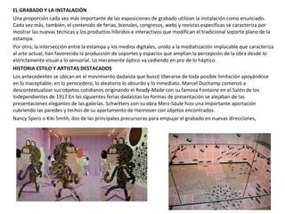 EL GRABADO Y LA INSTALACIÓN
Una proporción cada vez más importante de las exposiciones de grabado utilizan la instalación como enunciado.
Cada vez más, también, el contenido de ferias, bienales, congresos, webs y revistas específicas se caracteriza por
mostrar las nuevas técnicas y los productos híbridos e interactivos que modifican el tradicional soporte plano de la
estampa.
Por otro, la intersección entre la estampa y los medios digitales, unido a la mediatización implacable que caracteriza
al arte actual, han favorecido la producción de soportes y espacios que amplían la percepción de la obra desde lo
estrictamente visual a lo sensorial. Lo meramente óptico va cediendo en pro de lo háptico.
HISTORIA ESTILO Y ARTISTAS DESTACADOS
Los antecedentes se ubican en el movimiento dadaísta que buscó liberarse de toda posible limitación apoyándose
en lo inaceptable, en lo perecedero, lo aleatorio lo absurdo y lo inmediato. Marcel Duchamp comenzó a
descontextualizar sus objetos cotidianos originando el Ready-Made con su famosa Fontaine en el Salón de los
Independientes de 1917.En las siguientes ferias dadaístas las formas de presentación se alejaban de las
presentaciones elegantes de las galerías. Schwitters con su obra Merz-Säule hizo una importante aportación
cubriendo las paredes y techos de su apartamento de Hannover con objetos encontrados.
Nancy Spero o Kiki Smith, dos de las principales precursoras para empujar el grabado en nuevas direcciones,
 