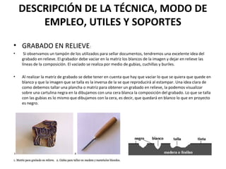 DESCRIPCIÓN DE LA TÉCNICA, MODO DE
EMPLEO, UTILES Y SOPORTES
• GRABADO EN RELIEVE:
• Si observamos un tampón de los utilizados para sellar documentos, tendremos una excelente idea del
grabado en relieve. El grabador debe vaciar en la matriz los blancos de la imagen y dejar en relieve las
líneas de la composición. El vaciado se realiza por medio de gubias, cuchillas y buriles.
• Al realizar la matriz de grabado se debe tener en cuenta que hay que vaciar lo que se quiera que quede en
blanco y que la imagen que se talla es la inversa de la se que reproducirá al estampar. Una idea clara de
como debemos tallar una plancha o matriz para obtener un grabado en relieve, la podemos visualizar
sobre una cartulina negra en la dibujamos con una cera blanca la composición del grabado. Lo que se talla
con las gubias es lo mismo que dibujamos con la cera, es decir, que quedará en blanco lo que en proyecto
es negro.
 