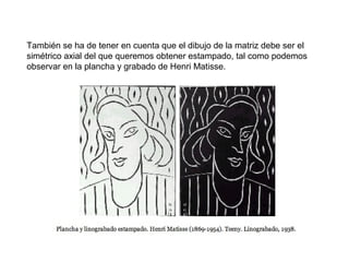 También se ha de tener en cuenta que el dibujo de la matriz debe ser el
simétrico axial del que queremos obtener estampado, tal como podemos
observar en la plancha y grabado de Henri Matisse.
 