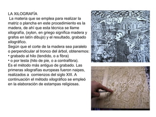 LA XILOGRAFÍA
La materia que se emplea para realizar la
matriz o plancha en este procedimiento es la
madera, de ahí que esta técnica se llame
xilografía, (xylon, en griego significa madera y
grafos en latín dibujo) y el resultado, grabado
xilográfico.
Según que el corte de la madera sea paralelo
o perpendicular al tronco del árbol, obtenemos:
• grabado al hilo (tendido, o a fibra)
• o por testa (hilo de pie, o a contrafibra).
Es el método más antiguo de grabado. Las
primeras xilografías europeas fueron naipes,
realizados a comienzos del siglo XIII. A
continuación el método xilográfico se empleó
en la elaboración de estampas religiosas.
 