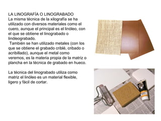 LA LINOGRAFÍA O LINOGRABADO
La misma técnica de la xilografía se ha
utilizado con diversos materiales como el
cuero, aunque el principal es el linóleo, con
el que se obtiene el linograbado o
linóleograbado.
También se han utilizado metales (con los
que se obtiene el grabado criblé, cribado o
acribillado), aunque el metal como
veremos, es la materia propia de la matriz o
plancha en la técnica de grabado en hueco.
La técnica del linograbado utiliza como
matriz el linóleo es un material flexible,
ligero y fácil de cortar.
 